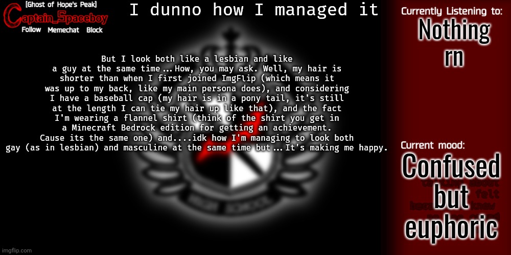 I might draw the outfit since...I'm not gonna do a face reveal in general. | I dunno how I managed it; Nothing rn; But I look both like a lesbian and like a guy at the same time...How, you may ask. Well, my hair is shorter than when I first joined ImgFlip (which means it was up to my back, like my main persona does), and considering I have a baseball cap (my hair is in a pony tail, it's still at the length I can tie my hair up like that), and the fact I'm wearing a flannel shirt (think of the shirt you get in a Minecraft Bedrock edition for getting an achievement. Cause its the same one) and....idk how I'm managing to look both gay (as in lesbian) and masculine at the same time but...It's making me happy. Confused but euphoric | image tagged in captain_spaceboy's danganronpa template | made w/ Imgflip meme maker