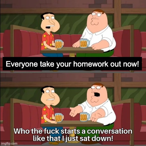 Who the f**k starts a conversation like that I just sat down! | Everyone take your homework out now! | image tagged in who the f k starts a conversation like that i just sat down | made w/ Imgflip meme maker