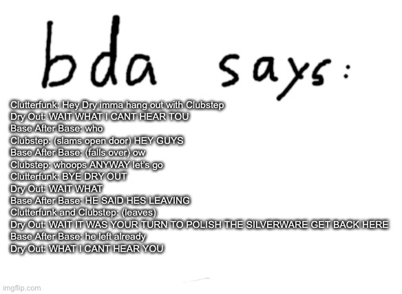 I was making geometry dash fanfiction last night also episode 11 i think | Clutterfunk: Hey Dry imma hang out with Clubstep
Dry Out: WAIT WHAT I CANT HEAR TOU
Base After Base: who
Clubstep: (slams open door) HEY GUYS
Base After Base: (falls over) ow
Clubstep: whoops ANYWAY let’s go
Clutterfunk: BYE DRY OUT
Dry Out: WAIT WHAT
Base After Base: HE SAID HES LEAVING
Clutterfunk and Clubstep: (leaves)
Dry Out: WAIT IT WAS YOUR TURN TO POLISH THE SILVERWARE GET BACK HERE
Base After Base: he left already
Dry Out: WHAT I CANT HEAR YOU | image tagged in official badlydrawnaxolotl announcement temp | made w/ Imgflip meme maker