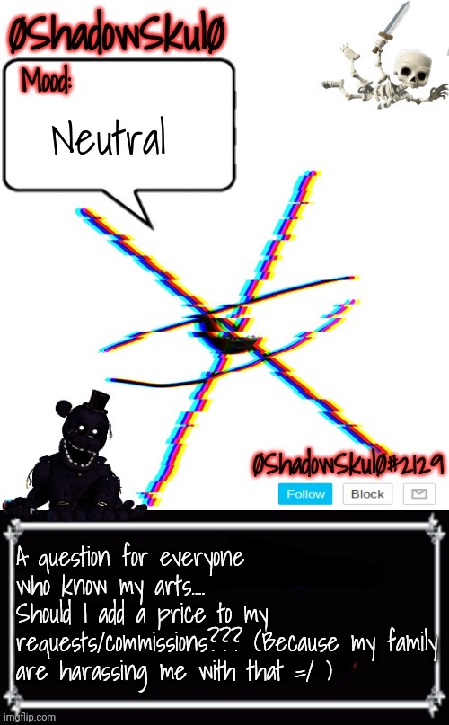 SSFR'S Template 2022 | Neutral; A question for everyone who know my arts....
Should I add a price to my requests/commissions??? (Because my family are harassing me with that =/ ) | image tagged in ssfr's template 2022 | made w/ Imgflip meme maker