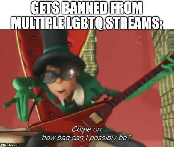 Come on, how bad can i possibly be? | GETS BANNED FROM MULTIPLE LGBTQ STREAMS: | image tagged in come on how bad can i possibly be,lgbtq,are,bad | made w/ Imgflip meme maker