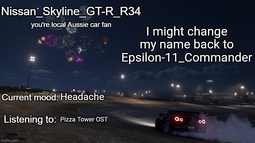 Nissan_Skyline_GT-R_R34 announcement temp Gen 3 | I might change my name back to Epsilon-11_Commander; Headache; Pizza Tower OST | image tagged in nissan_skyline_gt-r_r34 announcement temp gen 3 | made w/ Imgflip meme maker