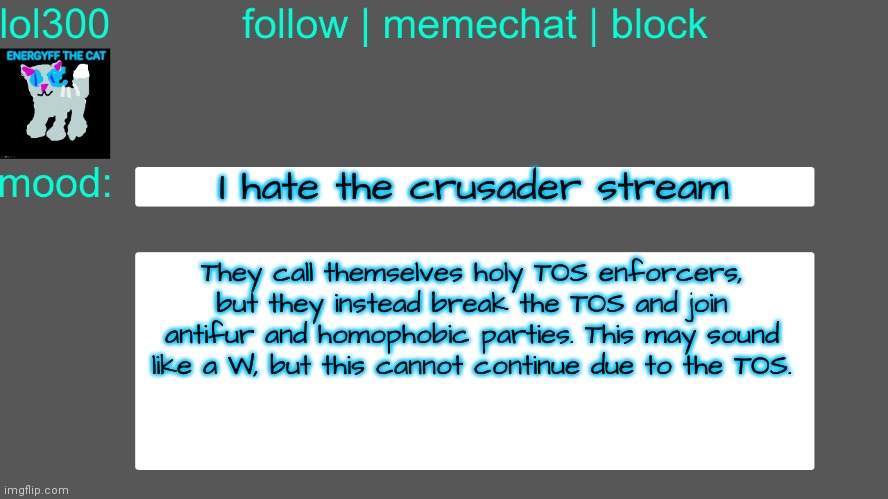 Lol300 announcement temp 3 | I hate the crusader stream; They call themselves holy TOS enforcers, but they instead break the TOS and join antifur and homophobic parties. This may sound like a W, but this cannot continue due to the TOS. | image tagged in lol300 announcement temp 3 | made w/ Imgflip meme maker
