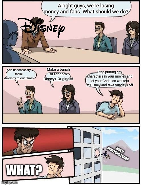 I hate what Disney has become | Alright guys, we're losing money and fans. What should we do? Stop putting gay characters in your movies and let your Christian workers at Disneyland take Sundays off; Add unnecessary racial diversity to our films! Make a bunch of random Disney+ Originals! WAS IT SOMETHING I SAID? WHAT? | image tagged in memes,boardroom meeting suggestion,disney | made w/ Imgflip meme maker