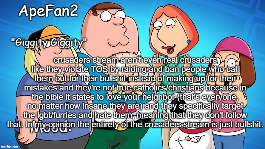 apefan2 announcement temp | crusaders stream aren't even real crusaders like they violate TOS by raiding and ban people who call them out for their bullshit instead of making up for their mistakes and they're not true catholics/christians because in the bible it states to love your neighbor (that's everyone, no matter how insane they are) and they specifically target the lgbt/furries and hate them, meaning that they don't follow that. In my opinion the entirety of the crusaders stream is just bullshit. | image tagged in apefan2 announcement temp | made w/ Imgflip meme maker