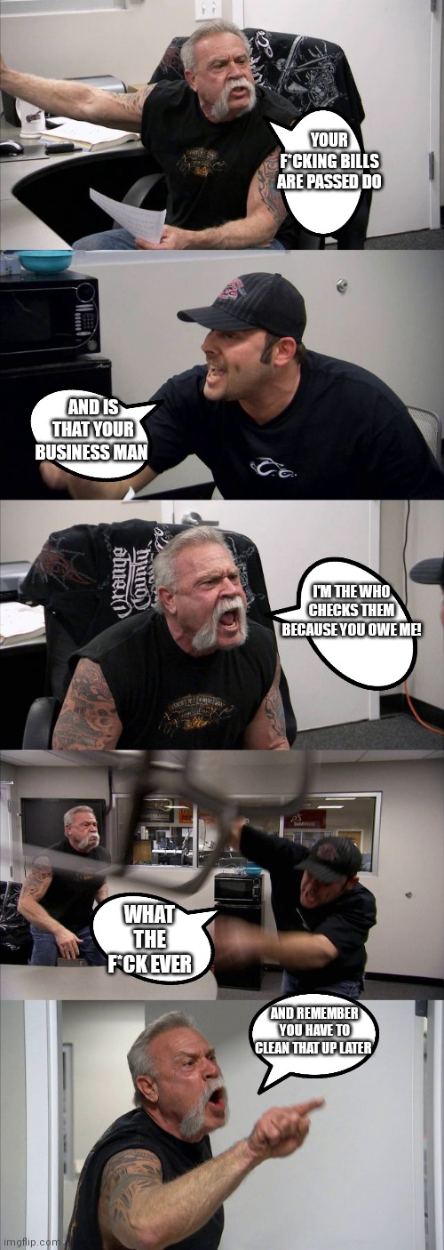 Don't argue with a bill collector | YOUR F*CKING BILLS ARE PASSED DO; AND IS THAT YOUR BUSINESS MAN; I'M THE WHO CHECKS THEM BECAUSE YOU OWE ME! WHAT THE F*CK EVER; AND REMEMBER YOU HAVE TO CLEAN THAT UP LATER | image tagged in memes,american chopper argument,meme,bill collector,bill's owe,funny memes | made w/ Imgflip meme maker