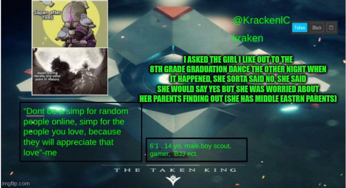 kraken destiny temp | I ASKED THE GIRL I LIKE OUT TO THE 8TH GRADE GRADUATION DANCE THE OTHER NIGHT WHEN IT HAPPENED, SHE SORTA SAID NO, SHE SAID SHE WOULD SAY YES BUT SHE WAS WORRIED ABOUT HER PARENTS FINDING OUT (SHE HAS MIDDLE EASTRN PARENTS) | image tagged in kraken destiny temp | made w/ Imgflip meme maker