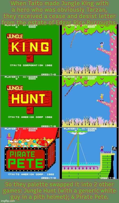 To avoid a lawsuit. | When Taito made Jungle King with a hero who was obviously Tarzan, they received a cease and desist letter from the estate of Edgar Rice Burroughs. So they palette swapped it into 2 other
games: Jungle Hunt (with a generic white
guy in a pith helmet); & Pirate Pete. | image tagged in video games,history,copyright | made w/ Imgflip meme maker