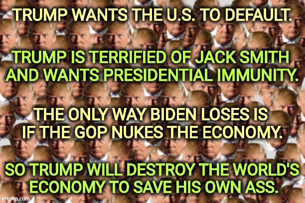 Trump is threatening any Republican congressman who puts you instead of Trump first. | TRUMP WANTS THE U.S. TO DEFAULT. TRUMP IS TERRIFIED OF JACK SMITH 
AND WANTS PRESIDENTIAL IMMUNITY. THE ONLY WAY BIDEN LOSES IS 
IF THE GOP NUKES THE ECONOMY. SO TRUMP WILL DESTROY THE WORLD'S 
ECONOMY TO SAVE HIS OWN ASS. | image tagged in donald trump,national debt,nuke,economy,selfish,disaster | made w/ Imgflip meme maker