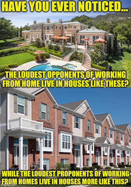 Isn't it curious, the people who can't wait to get to the office live in homes where most people couldn't wait to get home? | HAVE YOU EVER NOTICED... THE LOUDEST OPPONENTS OF WORKING FROM HOME LIVE IN HOUSES LIKE THESE? WHILE THE LOUDEST PROPONENTS OF WORKING FROM HOMES LIVE IN HOUSES MORE LIKE THIS? | image tagged in beach mansion,working,housework,home,first world problems,employees | made w/ Imgflip meme maker