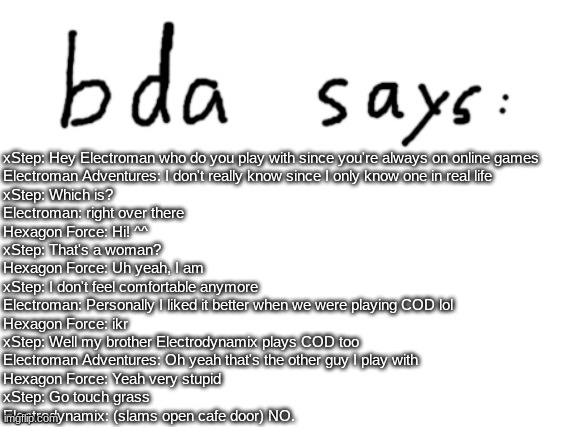 GD fanfiction episode 13 | xStep: Hey Electroman who do you play with since you're always on online games
Electroman Adventures: I don't really know since I only know one in real life
xStep: Which is?
Electroman: right over there
Hexagon Force: Hi! ^^
xStep: That's a woman?
Hexagon Force: Uh yeah, I am
xStep: I don't feel comfortable anymore
Electroman: Personally I liked it better when we were playing COD lol
Hexagon Force: ikr
xStep: Well my brother Electrodynamix plays COD too
Electroman Adventures: Oh yeah that's the other guy I play with
Hexagon Force: Yeah very stupid
xStep: Go touch grass
Electrodynamix: (slams open cafe door) NO. | image tagged in official badlydrawnaxolotl announcement temp | made w/ Imgflip meme maker