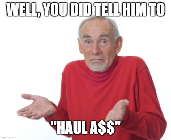 Old Man Shrugging | WELL, YOU DID TELL HIM TO "HAUL A$$" | image tagged in old man shrugging | made w/ Imgflip meme maker