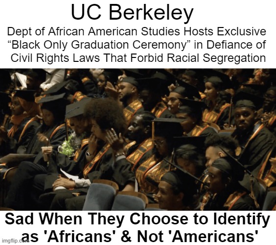 Identifying As "Hyphenated Americans" STILL in 2023? | UC Berkeley; Dept of African American Studies Hosts Exclusive 

“Black Only Graduation Ceremony” in Defiance of 

Civil Rights Laws That Forbid Racial Segregation; Sad When They Choose to Identify 
as 'Africans' & Not 'Americans' | image tagged in politics,african,american,division,unity,identity | made w/ Imgflip meme maker