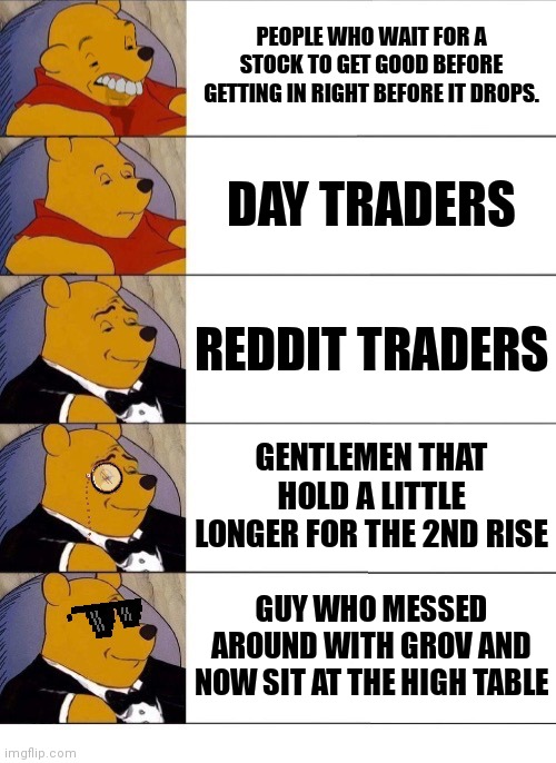 Winnie the Pooh v.20 | PEOPLE WHO WAIT FOR A STOCK TO GET GOOD BEFORE GETTING IN RIGHT BEFORE IT DROPS. DAY TRADERS; REDDIT TRADERS; GENTLEMEN THAT HOLD A LITTLE LONGER FOR THE 2ND RISE; GUY WHO MESSED AROUND WITH GROV AND NOW SIT AT THE HIGH TABLE | image tagged in winnie the pooh v 20 | made w/ Imgflip meme maker