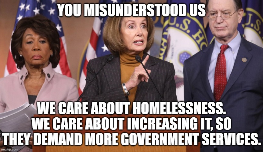 pelosi explains | YOU MISUNDERSTOOD US WE CARE ABOUT HOMELESSNESS. WE CARE ABOUT INCREASING IT, SO THEY DEMAND MORE GOVERNMENT SERVICES. | image tagged in pelosi explains | made w/ Imgflip meme maker