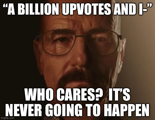 Saul Goodman but it’s Walter white | “A BILLION UPVOTES AND I-”; WHO CARES?  IT’S NEVER GOING TO HAPPEN | image tagged in saul goodman but it s walter white | made w/ Imgflip meme maker