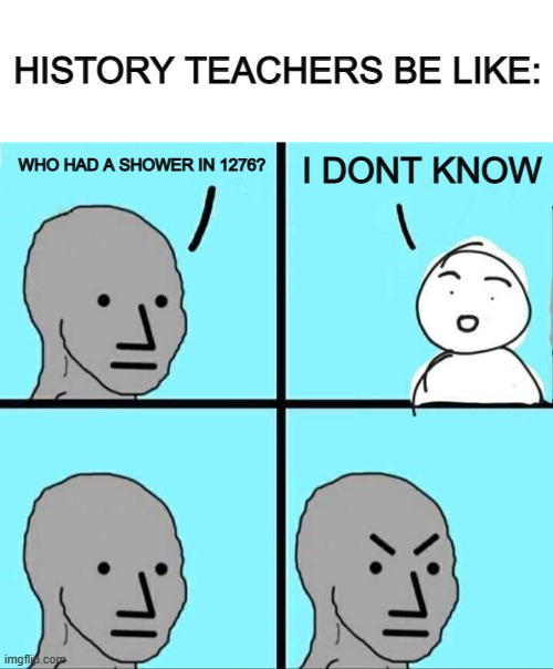 True :/ | HISTORY TEACHERS BE LIKE:; I DONT KNOW; WHO HAD A SHOWER IN 1276? | image tagged in blank white template,npc meme | made w/ Imgflip meme maker
