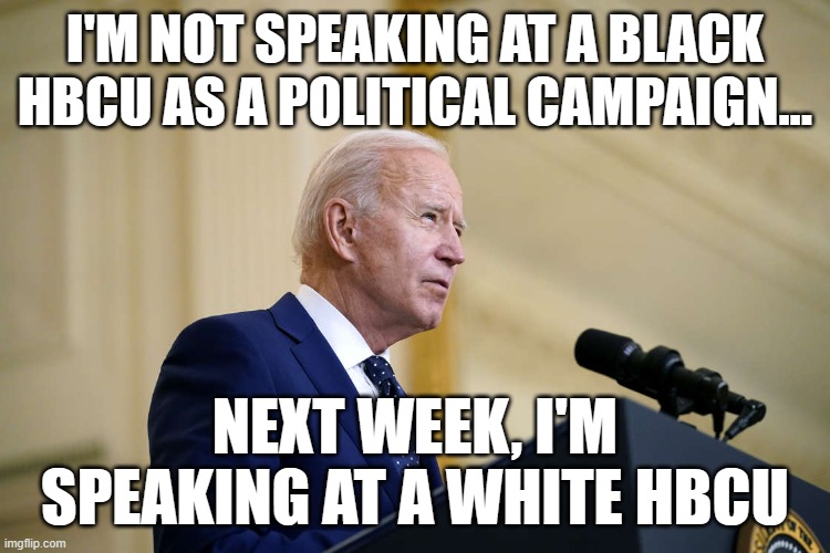 Joe Biden speech | I'M NOT SPEAKING AT A BLACK HBCU AS A POLITICAL CAMPAIGN... NEXT WEEK, I'M SPEAKING AT A WHITE HBCU | image tagged in joe biden speech | made w/ Imgflip meme maker