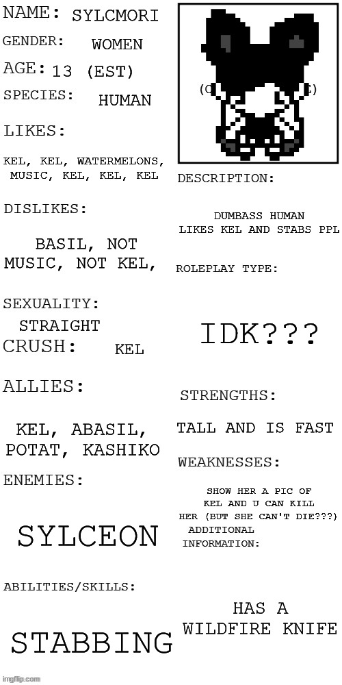 (Updated) Roleplay OC showcase | SYLCMORI; WOMEN; 13 (EST); HUMAN; KEL, KEL, WATERMELONS, MUSIC, KEL, KEL, KEL; DUMBASS HUMAN LIKES KEL AND STABS PPL; BASIL, NOT MUSIC, NOT KEL, IDK??? STRAIGHT; KEL; TALL AND IS FAST; KEL, ABASIL, POTAT, KASHIKO; SHOW HER A PIC OF KEL AND U CAN KILL HER (BUT SHE CAN'T DIE???); SYLCEON; HAS A WILDFIRE KNIFE; STABBING | image tagged in updated roleplay oc showcase | made w/ Imgflip meme maker