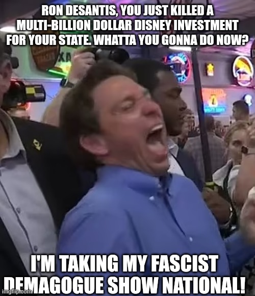 RON DESANTIS, YOU JUST KILLED A MULTI-BILLION DOLLAR DISNEY INVESTMENT FOR YOUR STATE. WHATTA YOU GONNA DO NOW? I'M TAKING MY FASCIST DEMAGOGUE SHOW NATIONAL! | made w/ Imgflip meme maker