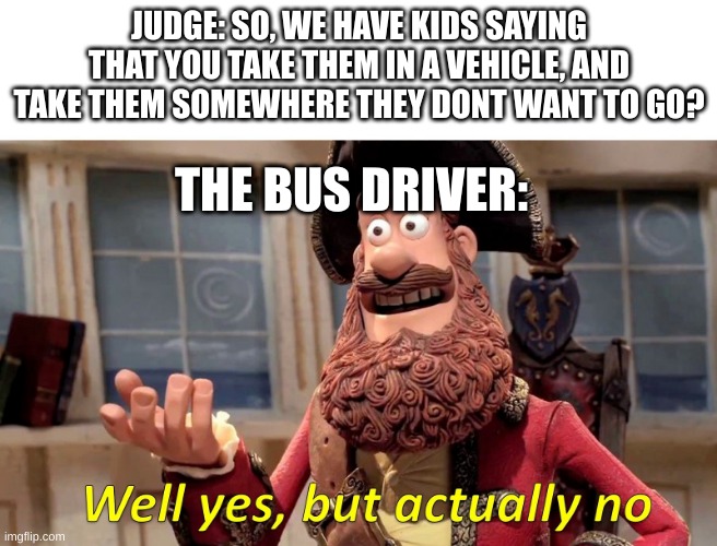 Well yes, but actually no | JUDGE: SO, WE HAVE KIDS SAYING THAT YOU TAKE THEM IN A VEHICLE, AND TAKE THEM SOMEWHERE THEY DONT WANT TO GO? THE BUS DRIVER: | image tagged in well yes but actually no | made w/ Imgflip meme maker