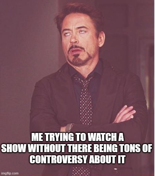 Face You Make Robert Downey Jr | ME TRYING TO WATCH A SHOW WITHOUT THERE BEING TONS OF 
CONTROVERSY ABOUT IT | image tagged in memes,face you make robert downey jr | made w/ Imgflip meme maker