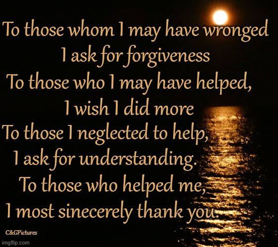 To those whom I may have wronged
I ask for forgiveness; To those who I may have helped,
I wish I did more; To those I neglected to help,
I ask for understanding. To those who helped me, I most sinecerely thank you. C&GPictures | made w/ Imgflip meme maker