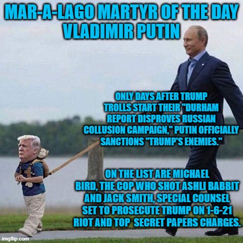 Vlad's got Don's back! | MAR-A-LAGO MARTYR OF THE DAY
VLADIMIR PUTIN; ONLY DAYS AFTER TRUMP TROLLS START THEIR "DURHAM REPORT DISPROVES RUSSIAN COLLUSION CAMPAIGN," PUTIN OFFICIALLY SANCTIONS "TRUMP'S ENEMIES."; ON THE LIST ARE MICHAEL BIRD, THE COP WHO SHOT ASHLI BABBIT AND JACK SMITH, SPECIAL COUNSEL SET TO PROSECUTE TRUMP ON 1-6-21 RIOT AND TOP  SECRET PAPERS CHARGES. | image tagged in putin trump leash | made w/ Imgflip meme maker