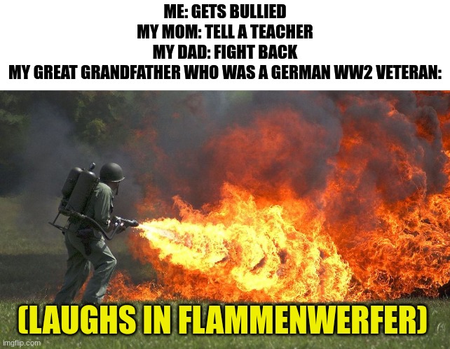 flammenwerfer | ME: GETS BULLIED
MY MOM: TELL A TEACHER
MY DAD: FIGHT BACK
MY GREAT GRANDFATHER WHO WAS A GERMAN WW2 VETERAN:; (LAUGHS IN FLAMMENWERFER) | image tagged in flammenwerfer,dark | made w/ Imgflip meme maker