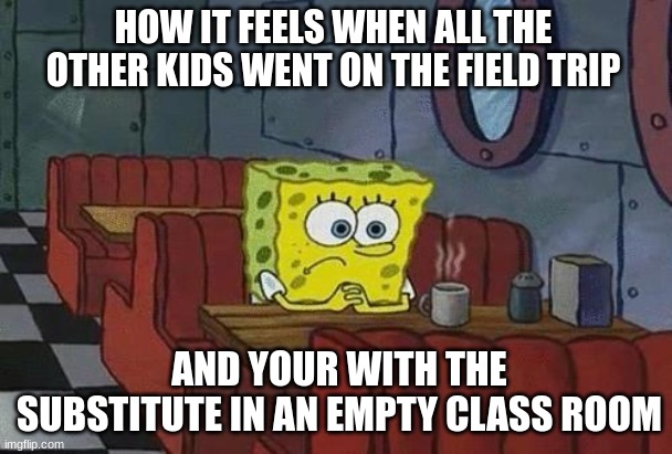 POV: Me right now while making this meme | HOW IT FEELS WHEN ALL THE OTHER KIDS WENT ON THE FIELD TRIP; AND YOUR WITH THE SUBSTITUTE IN AN EMPTY CLASS ROOM | image tagged in spongebob coffee,sad,school | made w/ Imgflip meme maker