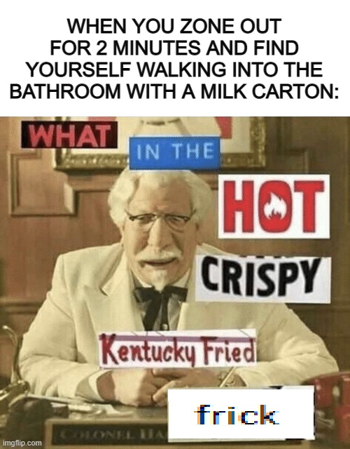 I do this sometimes, when I zone out and bring the most weirdest objects with me to the weirdest places XD | WHEN YOU ZONE OUT FOR 2 MINUTES AND FIND YOURSELF WALKING INTO THE BATHROOM WITH A MILK CARTON: | image tagged in what in the hot crispy kentucky fried frick | made w/ Imgflip meme maker
