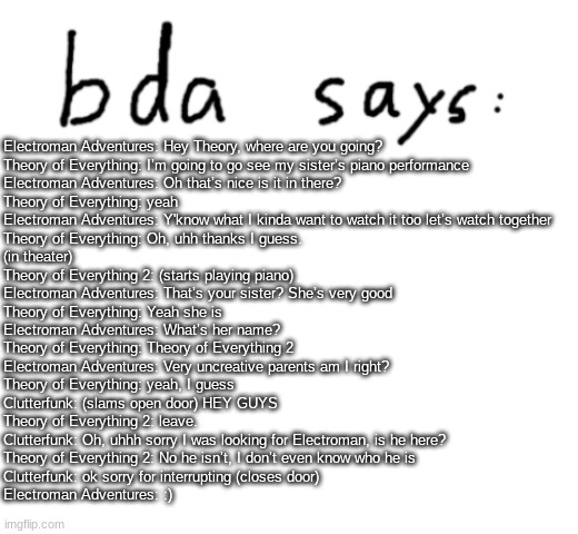 GD fanfiction episode 15 I think | Electroman Adventures: Hey Theory, where are you going?
Theory of Everything: I’m going to go see my sister’s piano performance
Electroman Adventures: Oh that’s nice is it in there?
Theory of Everything: yeah
Electroman Adventures: Y'know what I kinda want to watch it too let’s watch together
Theory of Everything: Oh, uhh thanks I guess.
(in theater)
Theory of Everything 2: (starts playing piano)
Electroman Adventures: That’s your sister? She’s very good
Theory of Everything: Yeah she is
Electroman Adventures: What’s her name?
Theory of Everything: Theory of Everything 2
Electroman Adventures: Very uncreative parents am I right?
Theory of Everything: yeah, I guess
Clutterfunk: (slams open door) HEY GUYS
Theory of Everything 2: leave.
Clutterfunk: Oh, uhhh sorry I was looking for Electroman, is he here?
Theory of Everything 2: No he isn’t, I don’t even know who he is
Clutterfunk: ok sorry for interrupting (closes door)
Electroman Adventures: :) | image tagged in official badlydrawnaxolotl announcement temp,blank white template | made w/ Imgflip meme maker