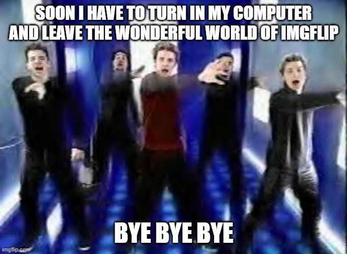 Bye Bye Bye | SOON I HAVE TO TURN IN MY COMPUTER AND LEAVE THE WONDERFUL WORLD OF IMGFLIP; BYE BYE BYE | image tagged in bye bye bye | made w/ Imgflip meme maker