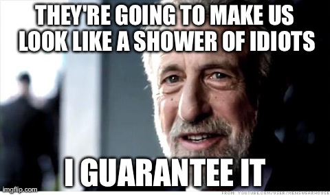I Guarantee It | THEY'RE GOING TO MAKE US LOOK LIKE A SHOWER OF IDIOTS I GUARANTEE IT | image tagged in memes,i guarantee it,AdviceAnimals | made w/ Imgflip meme maker