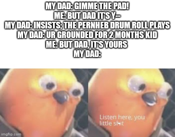 Told you! | MY DAD: GIMME THE PAD!
ME: BUT DAD IT'S Y--
MY DAD: INSISTS; THE PERNHEB DRUM ROLL PLAYS
MY DAD: UR GROUNDED FOR 2 MONTHS KID
ME: BUT DAD, IT'S YOURS 
MY DAD:; - | image tagged in listen here you little shit bird,memes,i told you | made w/ Imgflip meme maker