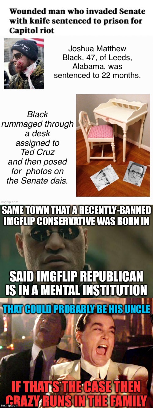 Ironic… | SAME TOWN THAT A RECENTLY-BANNED IMGFLIP CONSERVATIVE WAS BORN IN; SAID IMGFLIP REPUBLICAN IS IN A MENTAL INSTITUTION; THAT COULD PROBABLY BE HIS UNCLE; IF THAT’S THE CASE THEN CRAZY RUNS IN THE FAMILY | image tagged in memes,matrix morpheus,good fellas hilarious,alabama | made w/ Imgflip meme maker