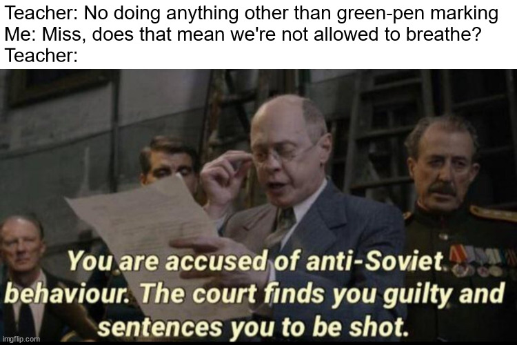 Came up with the meme in math class when the teacher said we're not allowed to do anything other than marking work. | Teacher: No doing anything other than green-pen marking
Me: Miss, does that mean we're not allowed to breathe?
Teacher: | image tagged in you are accused of anti-soviet behavior | made w/ Imgflip meme maker