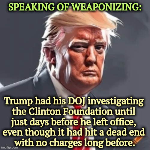 Trump was the Weaponizer, not the Democrats. | SPEAKING OF WEAPONIZING:; Trump had his DOJ investigating 
the Clinton Foundation until 
just days before he left office, 
even though it had hit a dead end 
with no charges long before. | image tagged in trump,weaponize,doj,clinton foundation,nothing | made w/ Imgflip meme maker