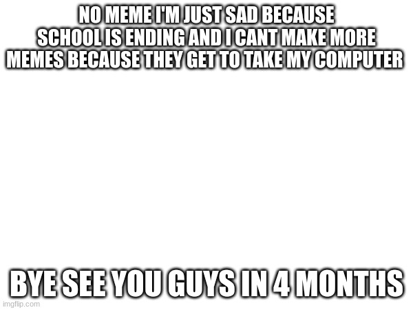 Sad | NO MEME I'M JUST SAD BECAUSE SCHOOL IS ENDING AND I CANT MAKE MORE MEMES BECAUSE THEY GET TO TAKE MY COMPUTER; BYE SEE YOU GUYS IN 4 MONTHS | image tagged in memes | made w/ Imgflip meme maker