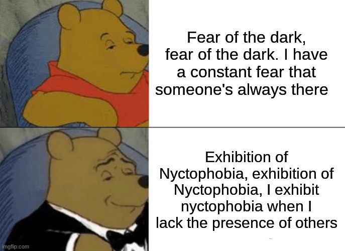Iron Maiden but classy Pt. 4 | Fear of the dark, fear of the dark. I have a constant fear that someone's always there; Exhibition of Nyctophobia, exhibition of Nyctophobia, I exhibit nyctophobia when I lack the presence of others | image tagged in memes,tuxedo winnie the pooh,iron maiden | made w/ Imgflip meme maker