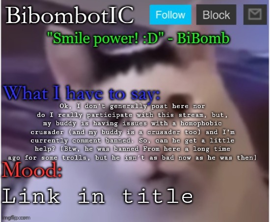 https://imgflip.com/i/7m0lgn?nerp=1684786633#com25823974 | Ok, I don't generally post here nor do I really participate with this stream, but, my buddy is having issues with a homophobic crusader (and my buddy is a crusader too) and I'm currently comment banned. So, can he get a little help? (Btw, he was banned From here a long time ago for some trolls, but he isn't as bad now as he was then); Link in title | image tagged in bibomb's temp thx uber | made w/ Imgflip meme maker