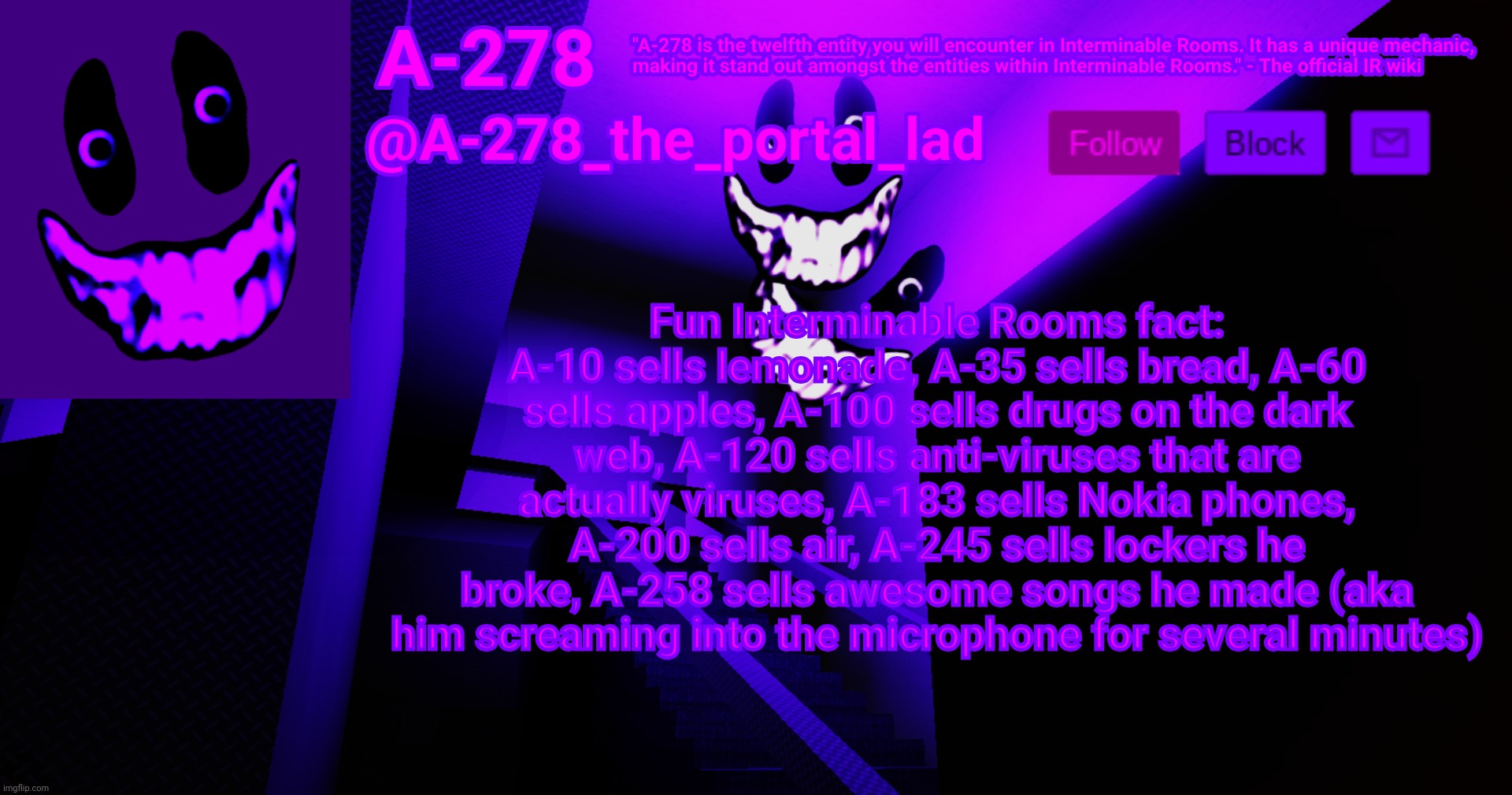 А-278's аnnоunсеmеnt | Fun Interminable Rooms fact: A-10 sells lemonade, A-35 sells bread, A-60 sells apples, A-100 sells drugs on the dark web, A-120 sells anti-viruses that are actually viruses, A-183 sells Nokia phones, A-200 sells air, A-245 sells lockers he broke, A-258 sells awesome songs he made (aka him screaming into the microphone for several minutes) | made w/ Imgflip meme maker