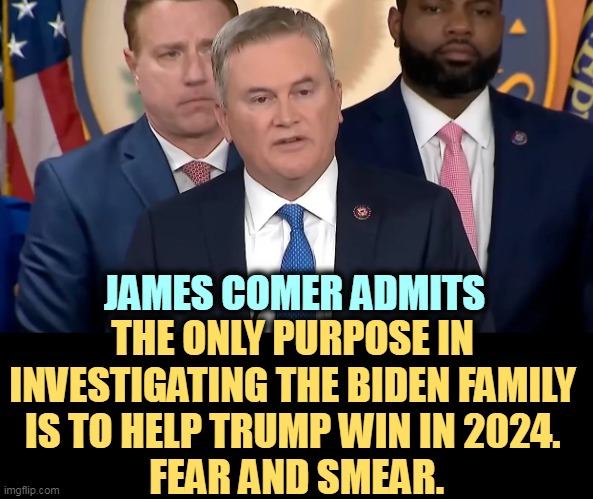 Fear and smear from a moron. | JAMES COMER ADMITS; THE ONLY PURPOSE IN 
INVESTIGATING THE BIDEN FAMILY 
IS TO HELP TRUMP WIN IN 2024. 
FEAR AND SMEAR. | image tagged in republicans,smear,biden,help,trump,win | made w/ Imgflip meme maker