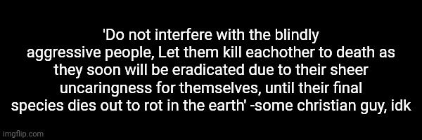 'Do not interfere with the blindly aggressive people, Let them kill eachother to death as they soon will be eradicated due to their sheer uncaringness for themselves, until their final species dies out to rot in the earth' -some christian guy, idk | made w/ Imgflip meme maker
