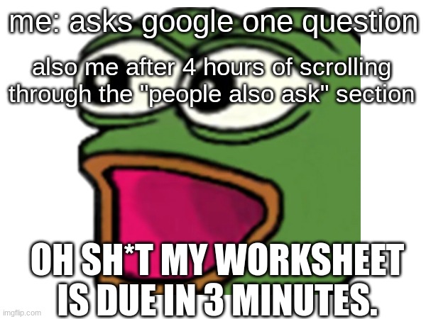 Pepe | me: asks google one question; also me after 4 hours of scrolling through the "people also ask" section; OH SH*T MY WORKSHEET IS DUE IN 3 MINUTES. | image tagged in pepe the meme king | made w/ Imgflip meme maker