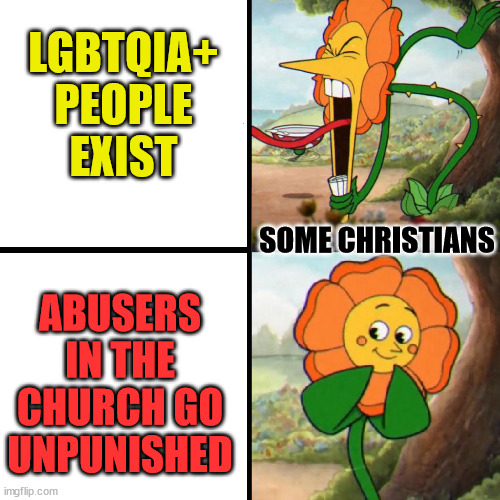 Priorities | LGBTQIA+ PEOPLE EXIST; SOME CHRISTIANS; ABUSERS IN THE CHURCH GO UNPUNISHED | image tagged in cuphead flower,dank,christian,memes,r/dankchristianmemes,lgbtqia | made w/ Imgflip meme maker