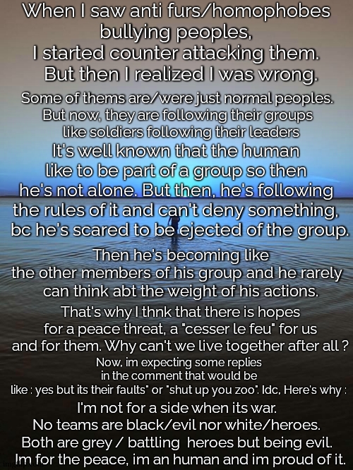 Idk if imma be banned but I want this to stop. I want peace. | When I saw anti furs/homophobes  
bullying peoples,  
I started counter attacking them.  
But then I realized I was wrong. Some of thems are/were just normal peoples.  
But now, they are following their groups  
like soldiers following their leaders; It's well known that the human  
like to be part of a group so then  
he's not alone. But then, he's following  
the rules of it and can't deny something,  
bc he's scared to be ejected of the group. Then he's becoming like the other members of his group and he rarely  
can think abt the weight of his actions. That's why I thnk that there is hopes for a peace threat, a "cesser le feu" for us and for them. Why can't we live together after all ? Now, im expecting some replies in the comment that would be like : yes but its their faults" or "shut up you zoo". Idc, Here's why :; I'm not for a side when its war.  
No teams are black/evil nor white/heroes.  
Both are grey / battling  heroes but being evil.  
Im for the peace, im an human and im proud of it. | image tagged in peace on water,give peace a chance,furry,anti furry,homophobe,homo | made w/ Imgflip meme maker