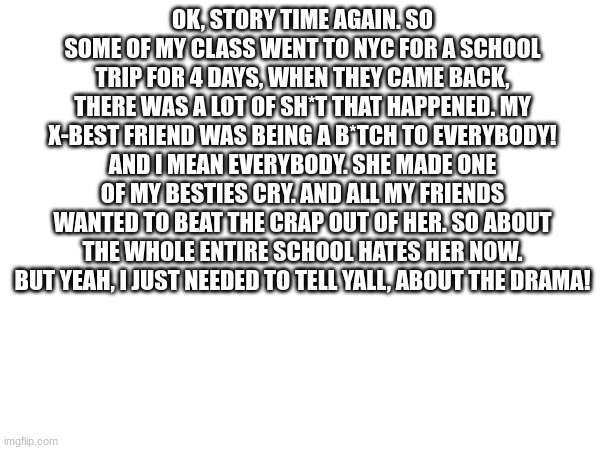 My school Drama! | OK, STORY TIME AGAIN. SO SOME OF MY CLASS WENT TO NYC FOR A SCHOOL TRIP FOR 4 DAYS, WHEN THEY CAME BACK, THERE WAS A LOT OF SH*T THAT HAPPENED. MY X-BEST FRIEND WAS BEING A B*TCH TO EVERYBODY! AND I MEAN EVERYBODY. SHE MADE ONE OF MY BESTIES CRY. AND ALL MY FRIENDS WANTED TO BEAT THE CRAP OUT OF HER. SO ABOUT THE WHOLE ENTIRE SCHOOL HATES HER NOW. BUT YEAH, I JUST NEEDED TO TELL YALL, ABOUT THE DRAMA! | image tagged in drama | made w/ Imgflip meme maker