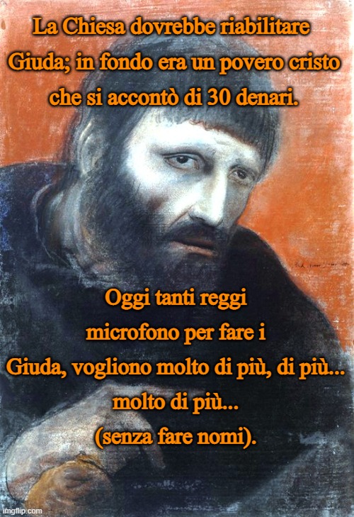 La Chiesa dovrebbe riabilitare 
Giuda; in fondo era un povero cristo
che si accontò di 30 denari. Oggi tanti reggi microfono per fare i Giuda, vogliono molto di più, di più...
molto di più...
(senza fare nomi). | made w/ Imgflip meme maker