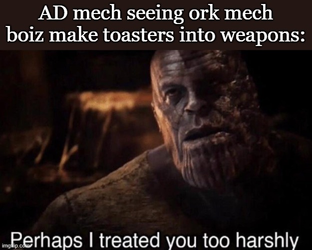 Perhaps I treated you too harshly | AD mech seeing ork mech boiz make toasters into weapons: | image tagged in perhaps i treated you too harshly | made w/ Imgflip meme maker